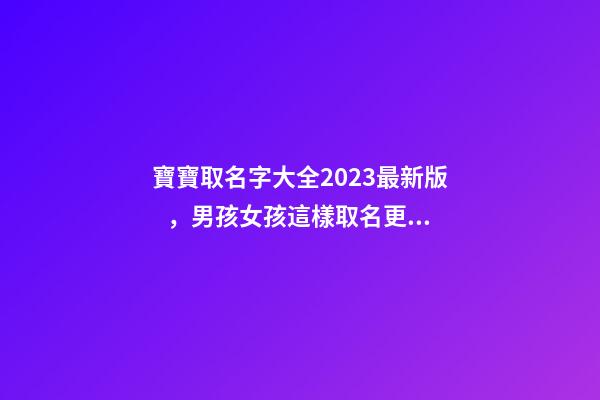 寶寶取名字大全2023最新版，男孩女孩這樣取名更好聽（寶寶取名字大全2023最新版,男孩女孩這樣取名更好聽嗎）